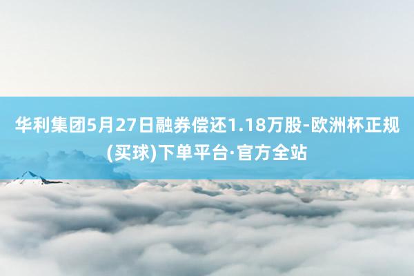 华利集团5月27日融券偿还1.18万股-欧洲杯正规(买球)下单平台·官方全站