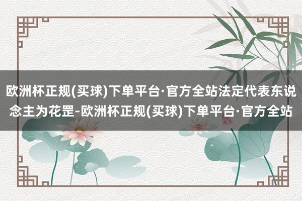 欧洲杯正规(买球)下单平台·官方全站法定代表东说念主为花罡-欧洲杯正规(买球)下单平台·官方全站