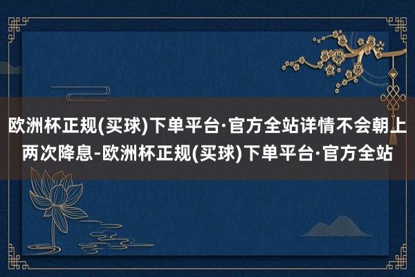 欧洲杯正规(买球)下单平台·官方全站详情不会朝上两次降息-欧洲杯正规(买球)下单平台·官方全站