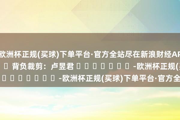 欧洲杯正规(买球)下单平台·官方全站尽在新浪财经APP            						背负裁剪：卢昱君 							-欧洲杯正规(买球)下单平台·官方全站