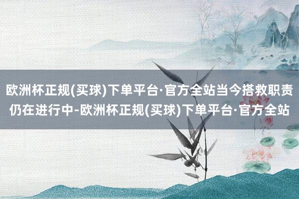 欧洲杯正规(买球)下单平台·官方全站当今搭救职责仍在进行中-欧洲杯正规(买球)下单平台·官方全站