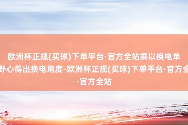 欧洲杯正规(买球)下单平台·官方全站乘以换电单价野心得出换电用度-欧洲杯正规(买球)下单平台·官方全站