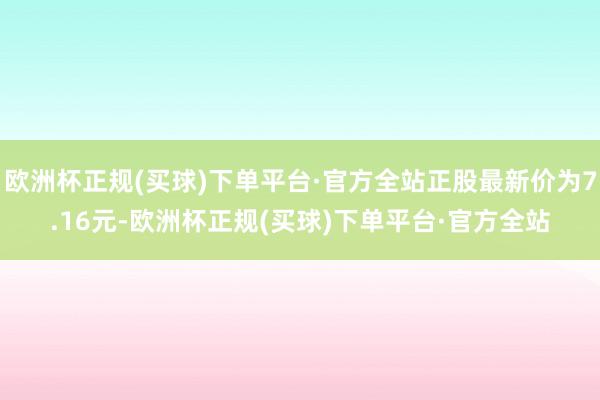 欧洲杯正规(买球)下单平台·官方全站正股最新价为7.16元-欧洲杯正规(买球)下单平台·官方全站