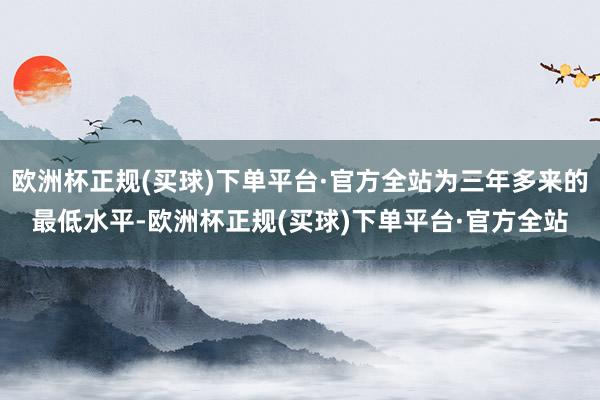 欧洲杯正规(买球)下单平台·官方全站为三年多来的最低水平-欧洲杯正规(买球)下单平台·官方全站