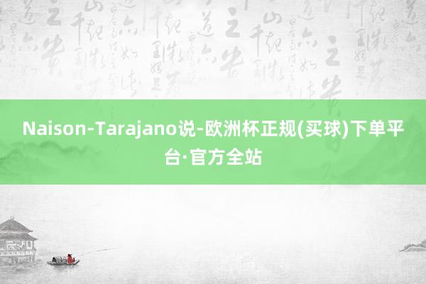 Naison-Tarajano说-欧洲杯正规(买球)下单平台·官方全站