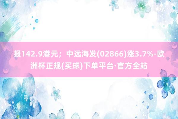 报142.9港元；中远海发(02866)涨3.7%-欧洲杯正规(买球)下单平台·官方全站