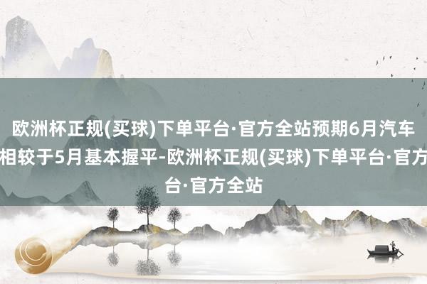 欧洲杯正规(买球)下单平台·官方全站预期6月汽车销量相较于5月基本握平-欧洲杯正规(买球)下单平台·官方全站