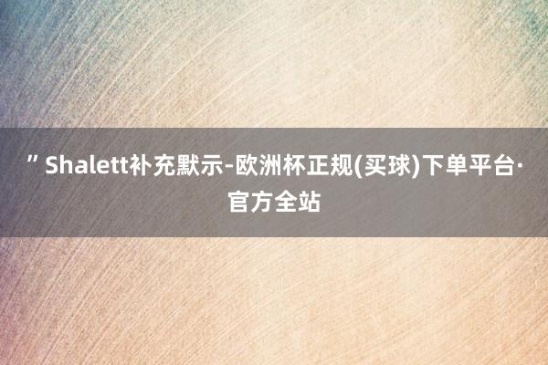 ”Shalett补充默示-欧洲杯正规(买球)下单平台·官方全站