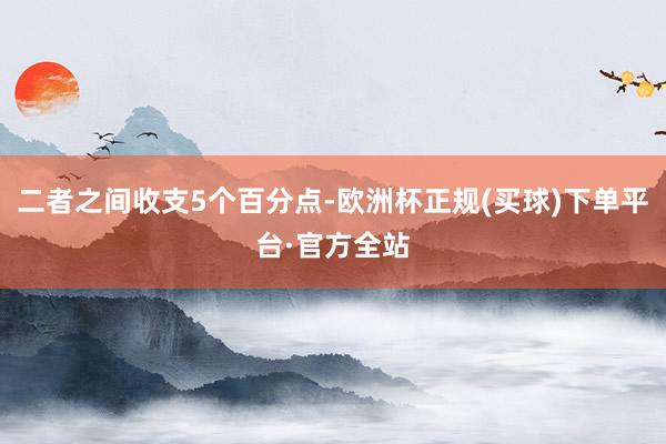 二者之间收支5个百分点-欧洲杯正规(买球)下单平台·官方全站