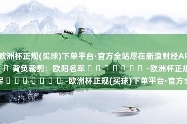 欧洲杯正规(买球)下单平台·官方全站尽在新浪财经APP            						背负裁剪：欧阳名军 							-欧洲杯正规(买球)下单平台·官方全站