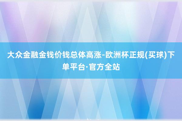 大众金融金钱价钱总体高涨-欧洲杯正规(买球)下单平台·官方全站