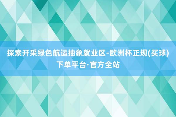 探索开采绿色航运抽象就业区-欧洲杯正规(买球)下单平台·官方全站