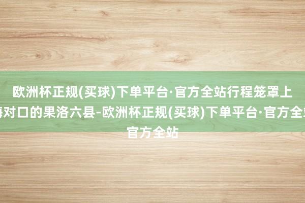 欧洲杯正规(买球)下单平台·官方全站行程笼罩上海对口的果洛六县-欧洲杯正规(买球)下单平台·官方全站