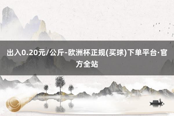 出入0.20元/公斤-欧洲杯正规(买球)下单平台·官方全站