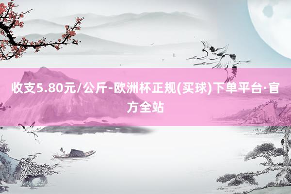 收支5.80元/公斤-欧洲杯正规(买球)下单平台·官方全站