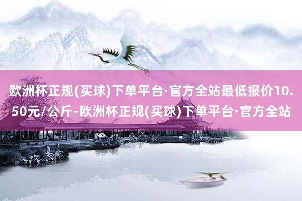 欧洲杯正规(买球)下单平台·官方全站最低报价10.50元/公斤-欧洲杯正规(买球)下单平台·官方全站