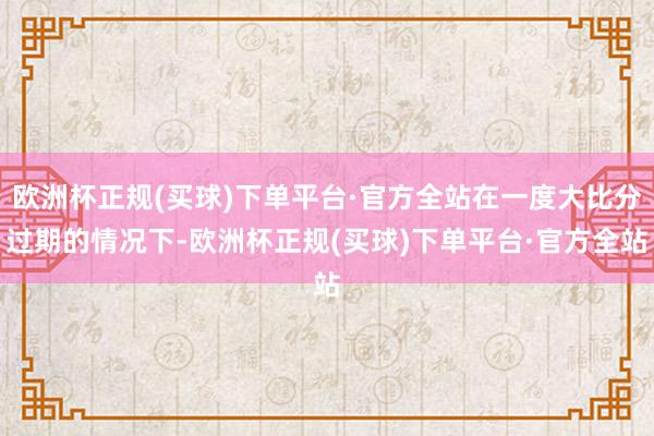 欧洲杯正规(买球)下单平台·官方全站在一度大比分过期的情况下-欧洲杯正规(买球)下单平台·官方全站