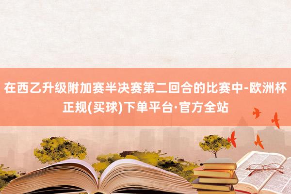 在西乙升级附加赛半决赛第二回合的比赛中-欧洲杯正规(买球)下单平台·官方全站