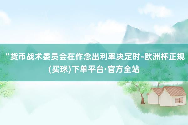 “货币战术委员会在作念出利率决定时-欧洲杯正规(买球)下单平台·官方全站