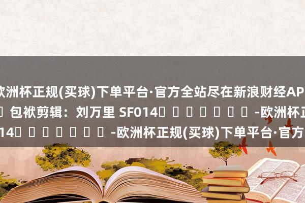 欧洲杯正规(买球)下单平台·官方全站尽在新浪财经APP            						包袱剪辑：刘万里 SF014							-欧洲杯正规(买球)下单平台·官方全站