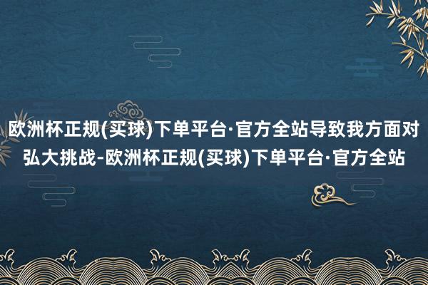 欧洲杯正规(买球)下单平台·官方全站导致我方面对弘大挑战-欧洲杯正规(买球)下单平台·官方全站