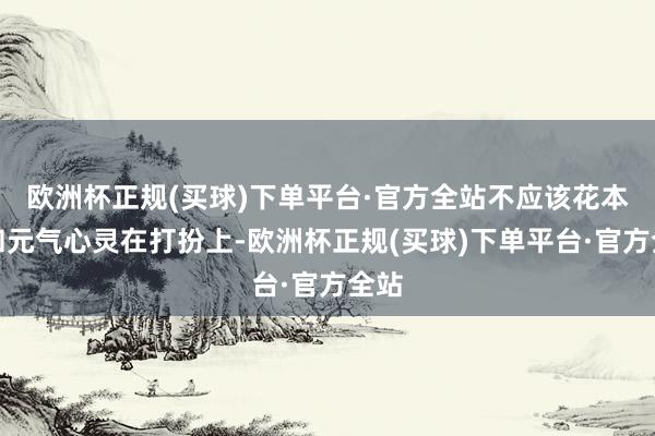 欧洲杯正规(买球)下单平台·官方全站不应该花本领和元气心灵在打扮上-欧洲杯正规(买球)下单平台·官方全站