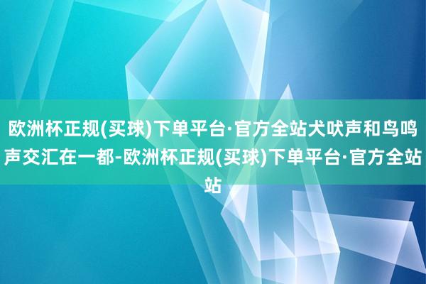 欧洲杯正规(买球)下单平台·官方全站犬吠声和鸟鸣声交汇在一都-欧洲杯正规(买球)下单平台·官方全站