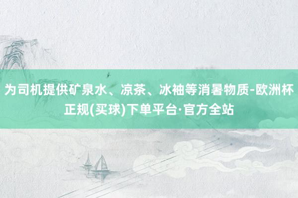 为司机提供矿泉水、凉茶、冰袖等消暑物质-欧洲杯正规(买球)下单平台·官方全站