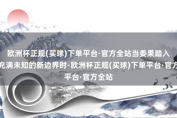 欧洲杯正规(买球)下单平台·官方全站当委果踏入这个充满未知的新边界时-欧洲杯正规(买球)下单平台·官方全站