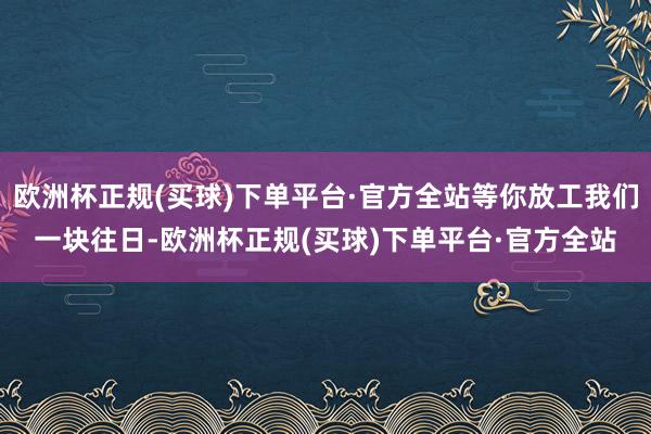 欧洲杯正规(买球)下单平台·官方全站等你放工我们一块往日-欧洲杯正规(买球)下单平台·官方全站