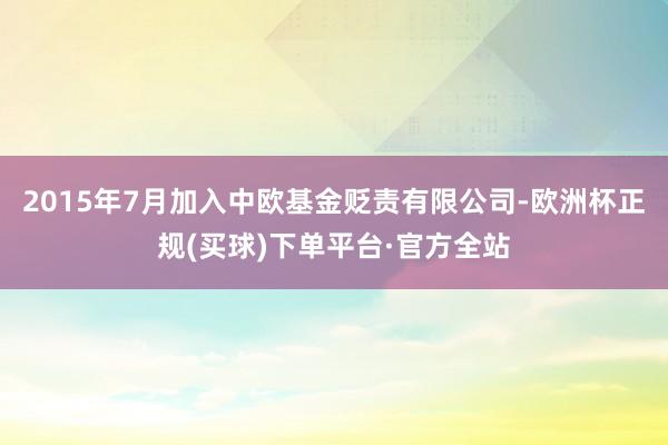 2015年7月加入中欧基金贬责有限公司-欧洲杯正规(买球)下单平台·官方全站