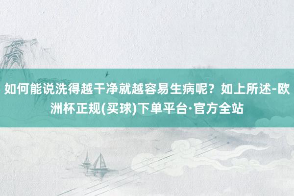 如何能说洗得越干净就越容易生病呢？如上所述-欧洲杯正规(买球)下单平台·官方全站