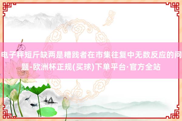 电子秤短斤缺两是糟践者在市集往复中无数反应的问题-欧洲杯正规(买球)下单平台·官方全站