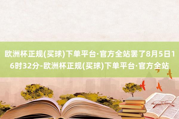 欧洲杯正规(买球)下单平台·官方全站罢了8月5日16时32分-欧洲杯正规(买球)下单平台·官方全站