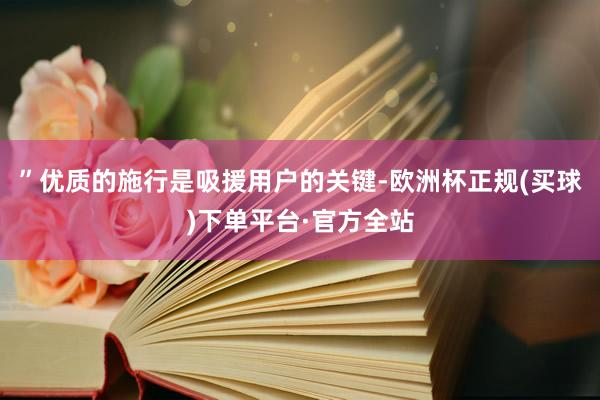 ”优质的施行是吸援用户的关键-欧洲杯正规(买球)下单平台·官方全站