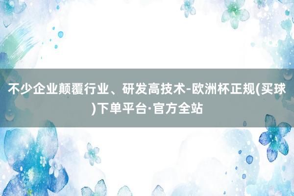 不少企业颠覆行业、研发高技术-欧洲杯正规(买球)下单平台·官方全站