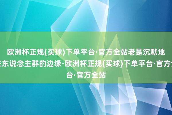 欧洲杯正规(买球)下单平台·官方全站老是沉默地走在东说念主群的边缘-欧洲杯正规(买球)下单平台·官方全站