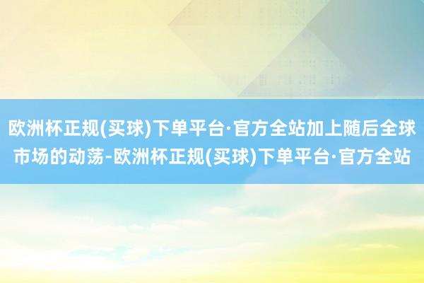 欧洲杯正规(买球)下单平台·官方全站加上随后全球市场的动荡-欧洲杯正规(买球)下单平台·官方全站