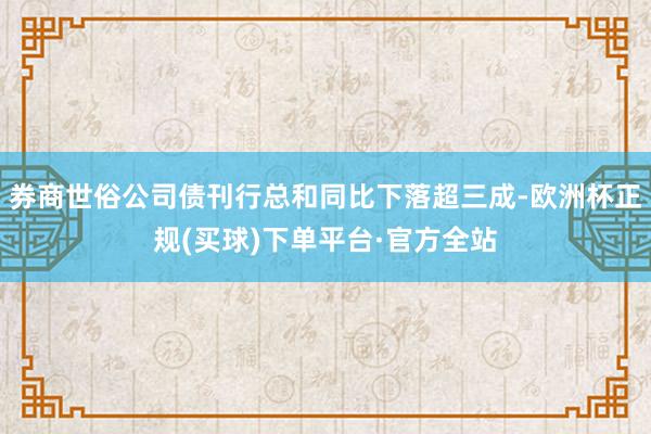 券商世俗公司债刊行总和同比下落超三成-欧洲杯正规(买球)下单平台·官方全站