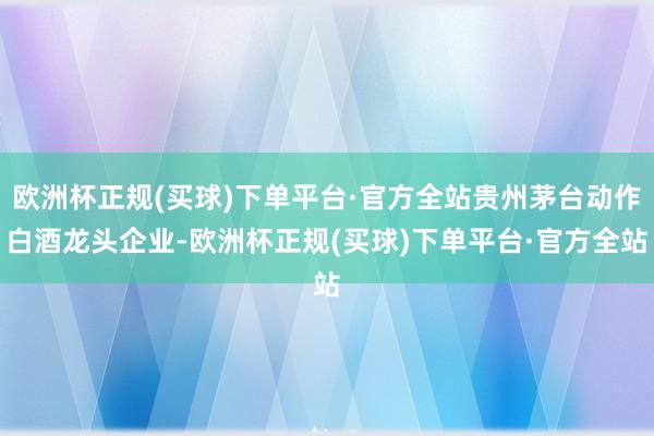 欧洲杯正规(买球)下单平台·官方全站贵州茅台动作白酒龙头企业-欧洲杯正规(买球)下单平台·官方全站