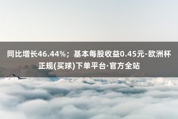 同比增长46.44%；基本每股收益0.45元-欧洲杯正规(买球)下单平台·官方全站