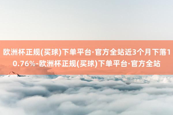 欧洲杯正规(买球)下单平台·官方全站近3个月下落10.76%-欧洲杯正规(买球)下单平台·官方全站