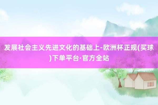 发展社会主义先进文化的基础上-欧洲杯正规(买球)下单平台·官方全站