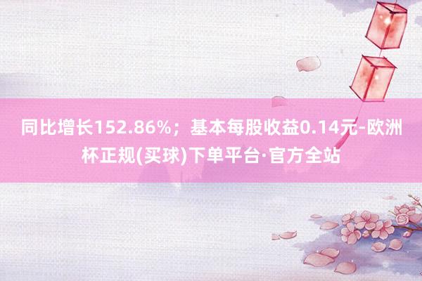 同比增长152.86%；基本每股收益0.14元-欧洲杯正规(买球)下单平台·官方全站