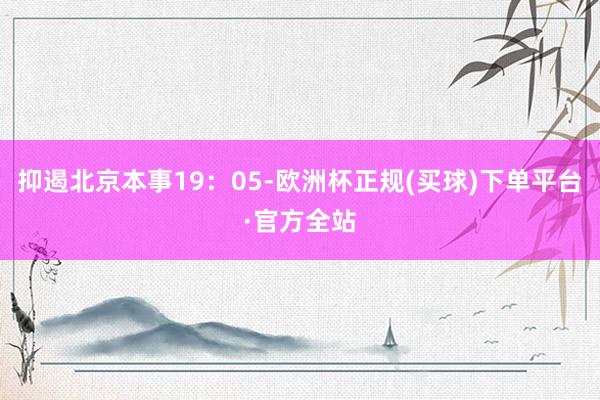 抑遏北京本事19：05-欧洲杯正规(买球)下单平台·官方全站