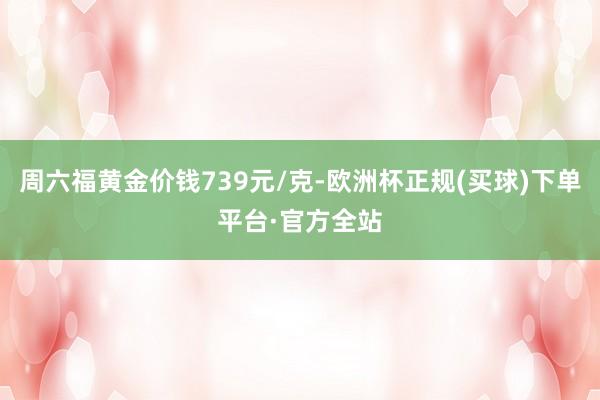 周六福黄金价钱739元/克-欧洲杯正规(买球)下单平台·官方全站