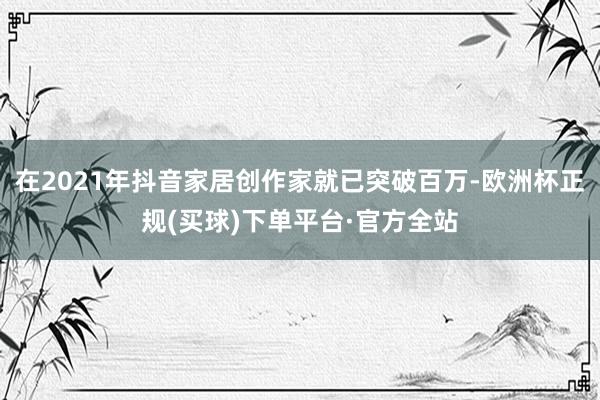 在2021年抖音家居创作家就已突破百万-欧洲杯正规(买球)下单平台·官方全站