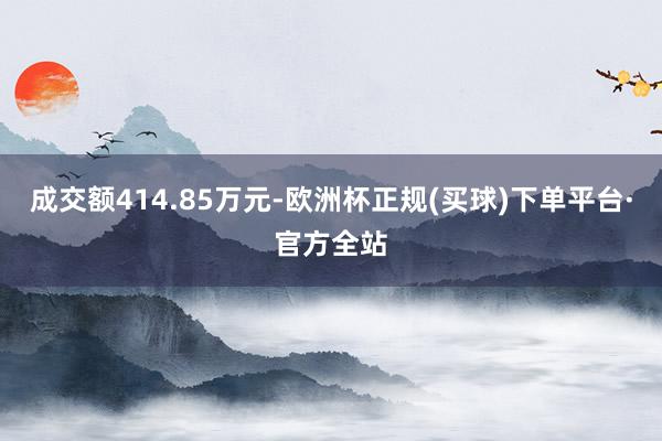 成交额414.85万元-欧洲杯正规(买球)下单平台·官方全站