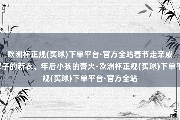 欧洲杯正规(买球)下单平台·官方全站春节走亲戚的花销、一家子的新衣、年后小孩的膏火-欧洲杯正规(买球)下单平台·官方全站