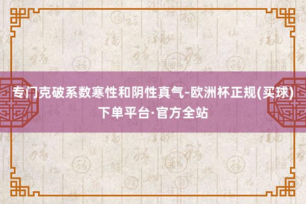 专门克破系数寒性和阴性真气-欧洲杯正规(买球)下单平台·官方全站